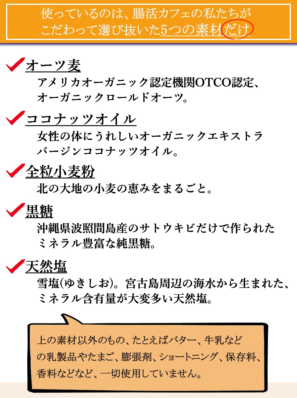 使っているのは、腸活カフェの私たちがこだわって選び抜いた５つの素材だけ。オーツ麦：アメリカオーガニック認定機関OTCO認定、オーガニックロールドオーツ。ココナッツオイル：女性の体にうれしいオーガニックエキストラバージンココナッツオイル。全粒小麦粉：北の大地の小麦の恵みをまるごと。黒糖：沖縄県波照間島産のサトウキビだけで作られたミネラル豊富な純黒糖。天然塩：雪塩(ゆきしお)。宮古島周辺の海水から生まれた、ミネラル含有量が大変多い天然塩。上の素材以外のもの、例えばバター、牛乳などの乳製品や、たまご、膨張剤、ショートニング、保存料、香料などなど、一切使用していません。