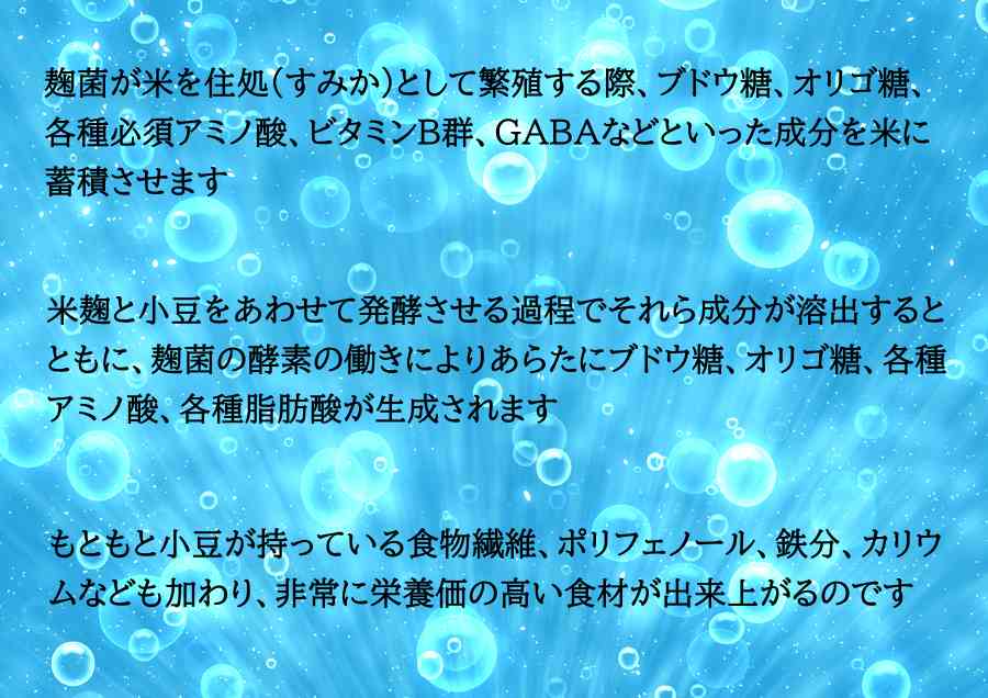 麹菌が米を住処(すみか)として繁殖する際、ブドウ糖、オリゴ糖、
各種必須アミノ酸、ビタミンB群、GABAなどといった成分を米に
蓄積させます
米麹と小豆をあわせて発酵させる過程でそれら成分が溶出すると
ともに、麹菌の酵素の働きによりあらたにブドウ糖、オリゴ糖、各種
アミノ酸、各種脂肪酸が生成されます
もともと小豆が持っている食物繊維、ポリフェノール、鉄分、カリウ
ムなども加わり、非常に栄養価の高い食材が出来上がるのです