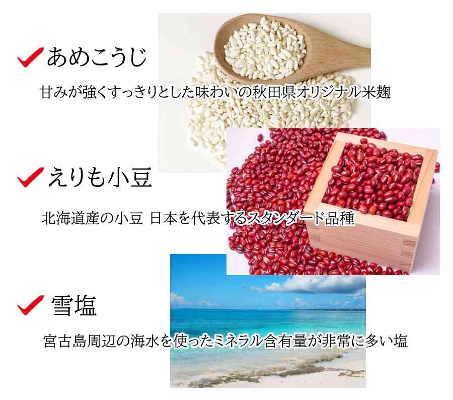 あめこうじ：甘みが強くすっきりとした味わいの秋田県オリジナル米麹
えりも小豆：北海道産の小豆。日本を代表するスタンダード品種
雪塩：宮古島周辺の海水を使ったミネラル含有量が非常に多い塩