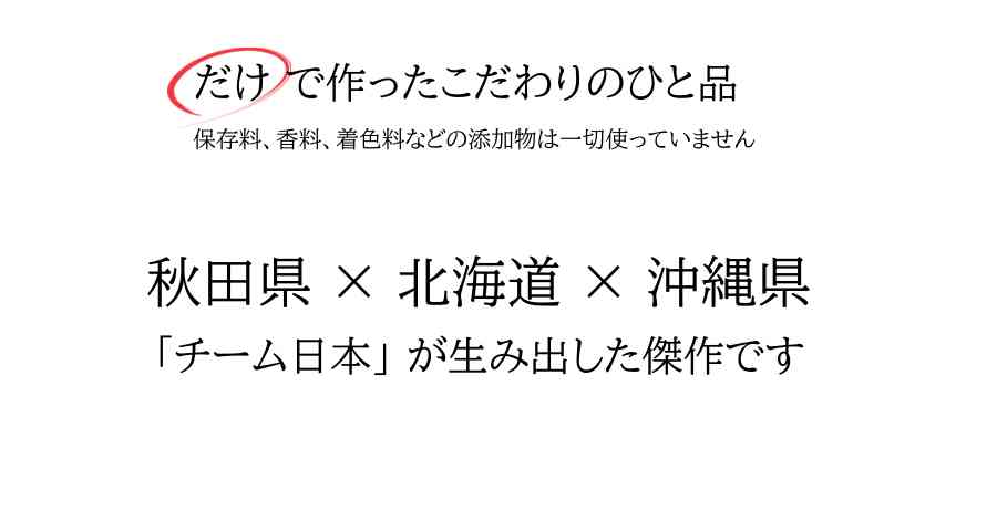 だけで作ったこだわりのひと品。
保存料、香料、着色料などの添加物は一切使っていません。
秋田県×北海道×沖縄県 
「チーム日本」が生み出した傑作です