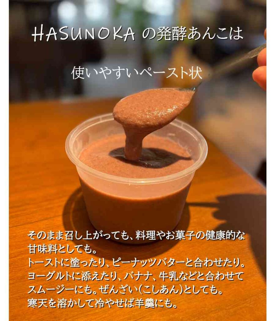 HASUNOKAの発酵あんこは、使いやすいペースト状
そのまま召し上がっても、料理やお菓子の健康的な甘味料としても。
トーストに塗ったり、ピーナッツバターと合わせたり。ヨーグルトに添えたり、バナナ、牛乳と合わせてスムージーにも。ぜんざい(こしあん)としても。寒天を溶かして冷やせば羊羹にも。

