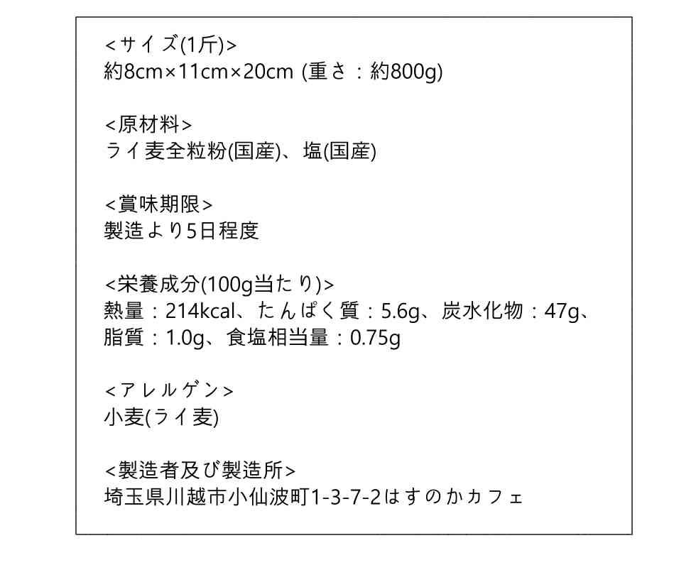 〈サイズ(1斤)〉約8㎝×11cm×20cm(重さ：約800g)、〈原材料〉ライン食い全粒粉(国産)、塩(国産)、〈賞味期限〉製造より5日程度、〈栄養成分(100g当たり)〉熱量：214kcal、たんぱく質：5.6g、炭水化物：47g、脂質：1.0g、食塩相当量：0.75g、〈アレルゲン〉小麦(ライ麦)、〈製造者及び製造所〉埼玉県川越市小仙波町1-3-7-2はすのかカフェ